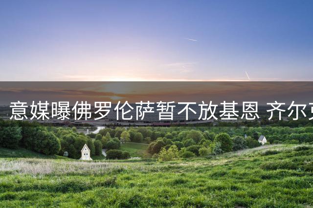意媒曝佛罗伦萨暂不放基恩 齐尔克泽成关键因素