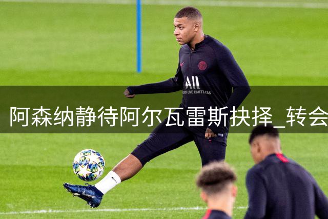 阿森纳静待阿尔瓦雷斯抉择 转会博弈进入关键阶段
